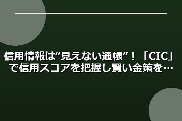 信用情報は“見えない通帳”！「CIC」で信用スコアを把握し賢い金策を