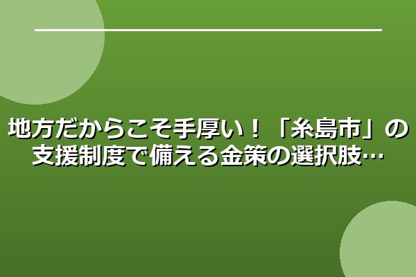 地方だからこそ手厚い！「糸島市」の支援制度で備える金策の選択肢