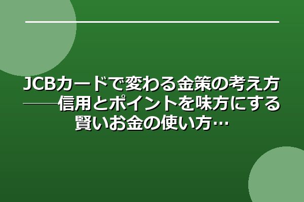 JCBカードで変わる金策の考え方──信用とポイントを味方にする賢いお金の使い方