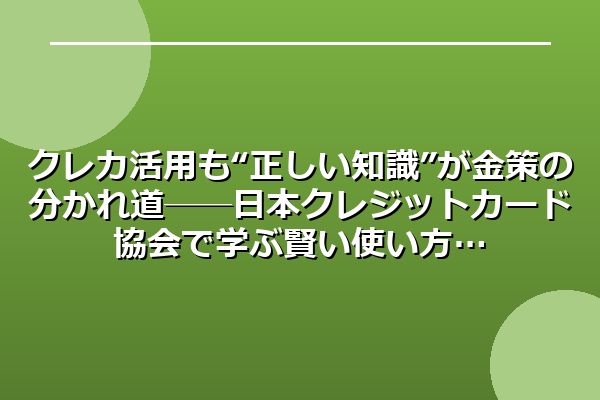 クレカ活用も“正しい知識”が金策の分かれ道──日本クレジットカード協会で学ぶ賢い使い方