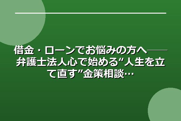 借金・ローンでお悩みの方へ──弁護士法人心で始める“人生を立て直す”金策相談