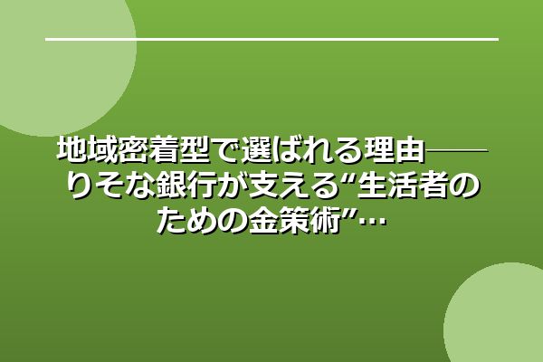 地域密着型で選ばれる理由──りそな銀行が支える“生活者のための金策術”