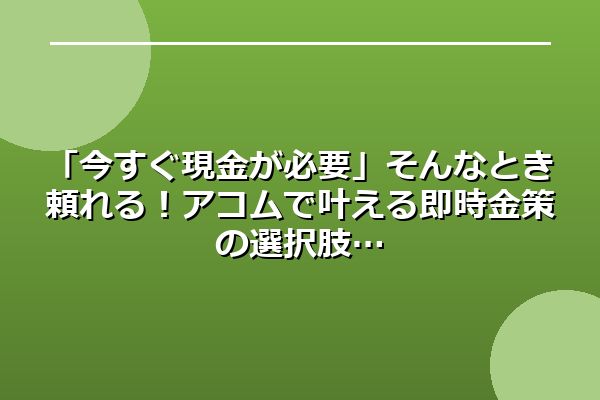 「今すぐ現金が必要」そんなとき頼れる！アコムで叶える即時金策の選択肢