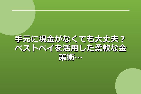 手元に現金がなくても大丈夫？ベストペイを活用した柔軟な金策術