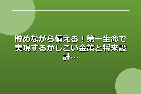 貯めながら備える！第一生命で実現するかしこい金策と将来設計