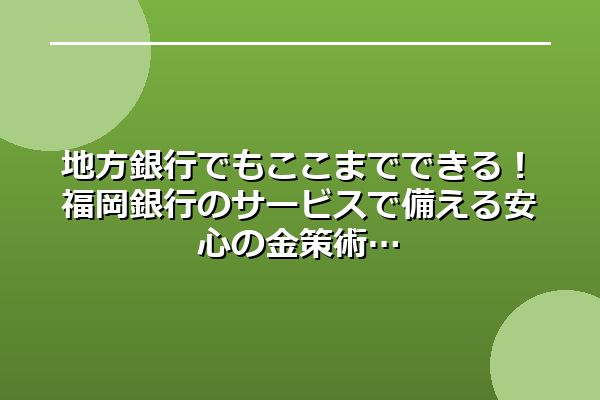 地方銀行でもここまでできる！福岡銀行のサービスで備える安心の金策術