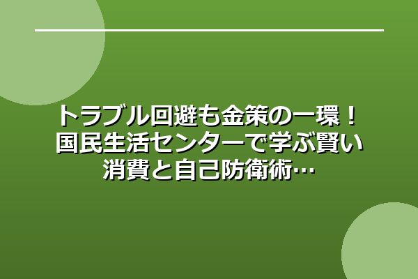 トラブル回避も金策の一環！国民生活センターで学ぶ賢い消費と自己防衛術