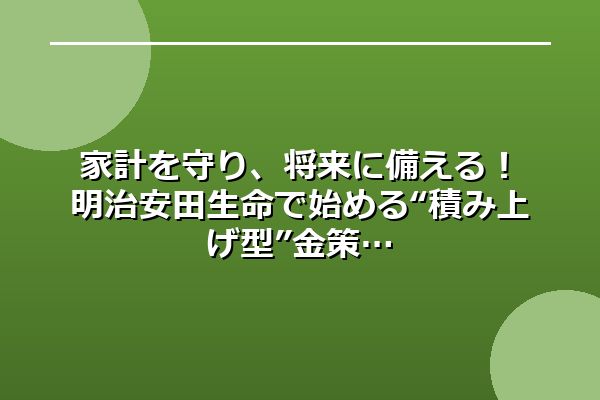 家計を守り、将来に備える！明治安田生命で始める“積み上げ型”金策