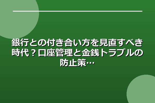 銀行との付き合い方を見直すべき時代?口座管理と金銭トラブルの防止策