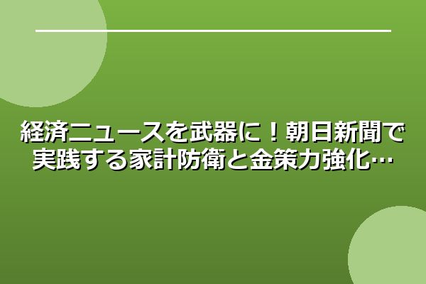 経済ニュースを武器に！朝日新聞で実践する家計防衛と金策力強化