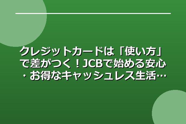 クレジットカードは「使い方」で差がつく！JCBで始める安心・お得なキャッシュレス生活