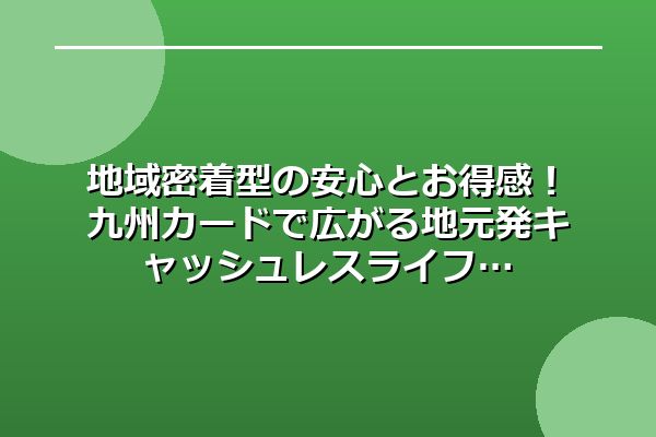 地域密着型の安心とお得感！九州カードで広がる地元発キャッシュレスライフ