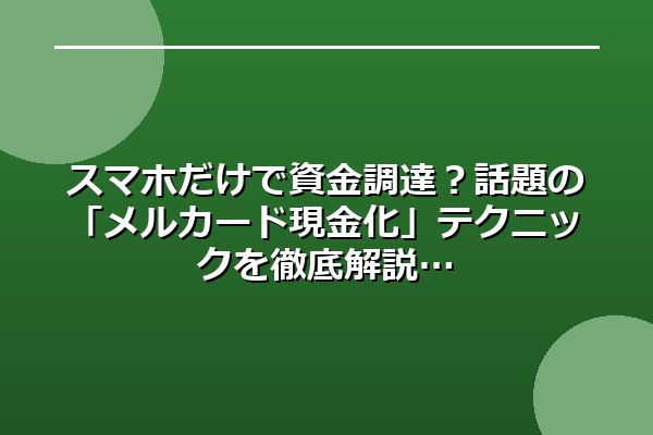 スマホだけで資金調達？話題の「メルカード現金化」テクニックを徹底解説