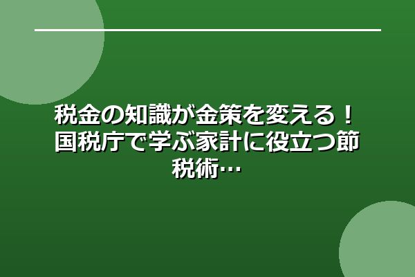 税金の知識が金策を変える！国税庁で学ぶ家計に役立つ節税術