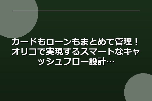 カードもローンもまとめて管理!オリコで実現するスマートなキャッシュフロー設計