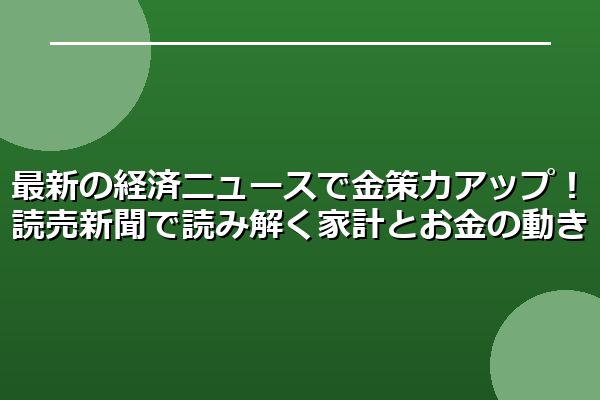 最新の経済ニュースで金策力アップ！読売新聞で読み解く家計とお金の動き